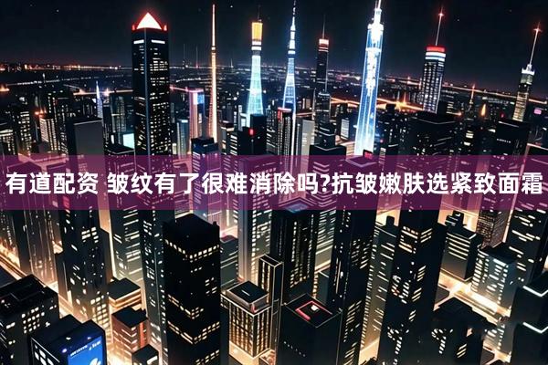 有道配资 皱纹有了很难消除吗?抗皱嫩肤选紧致面霜