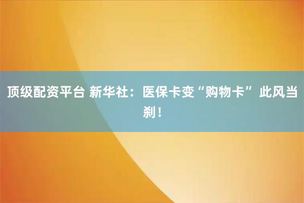 顶级配资平台 新华社：医保卡变“购物卡” 此风当刹！