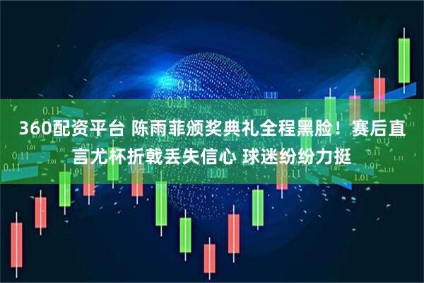 360配资平台 陈雨菲颁奖典礼全程黑脸！赛后直言尤杯折戟丢失信心 球迷纷纷力挺