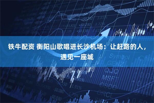 铁牛配资 衡阳山歌唱进长沙机场：让赶路的人，遇见一座城